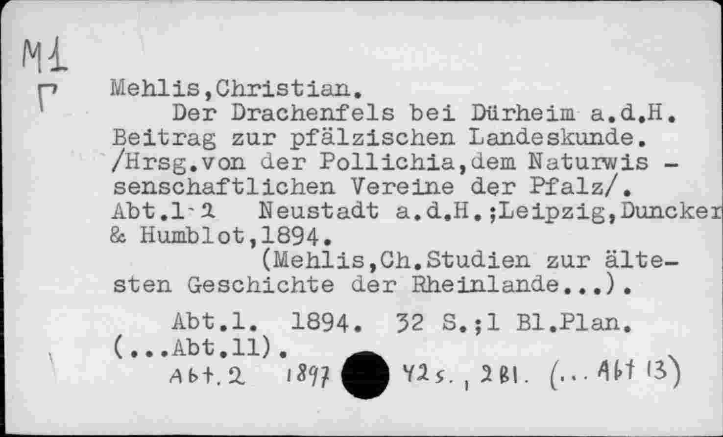 ﻿іч г
Mehlis,Christian.
Der Drachenfels bei Dürheim. a.d.H, Beitrag zur pfälzischen Landeskunde. /Hrsg.von der Pollichia,dem Natuiwis -senschaftlichen Vereine der Pfalz/.
Abt.1'2.	Neustadt a.d.H.;Leipzig,Duncker
& Humblot,1894.
(Mehlis,Ch.Studien zur ältesten Geschichte der Rheinlande..,).
Abt.l. 1894. 32 S.jl Bl.Plan.
(...Abt.11).	Ä
ДБ + .2.	M	, IUI. (...Wß)